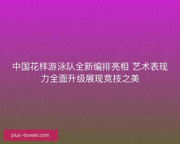 中国花样游泳队全新编排亮相 艺术表现力全面升级展现竞技之美