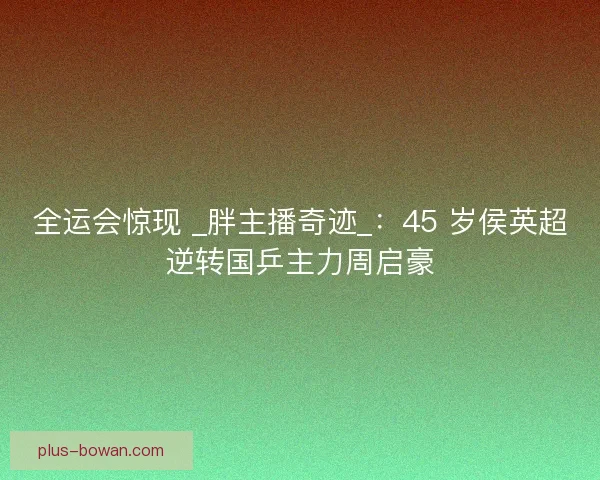 全运会惊现 _胖主播奇迹_:45 岁侯英超逆转国乒主力周启豪 全运会惊现 _胖主播奇迹_:45 岁侯英超逆转国乒主力周启豪