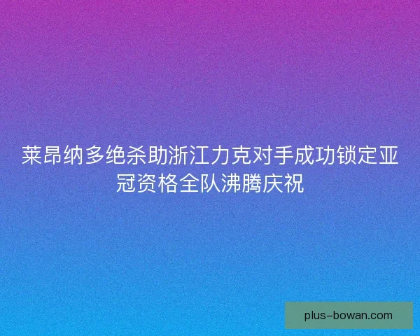 莱昂纳多绝杀助浙江力克对手成功锁定亚冠资格全队沸腾庆祝