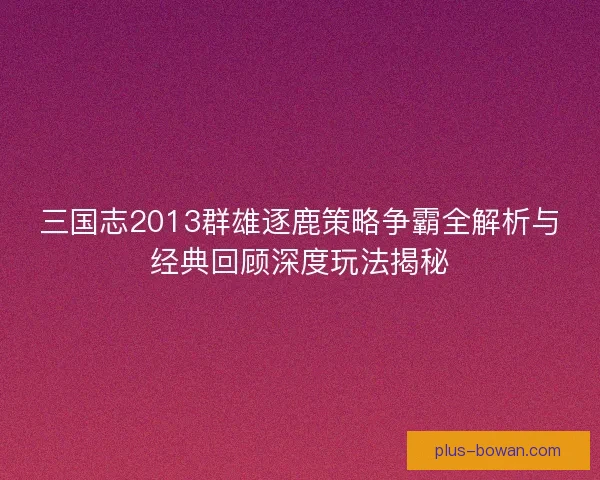 三国志2013群雄逐鹿策略争霸全解析与经典回顾深度玩法揭秘