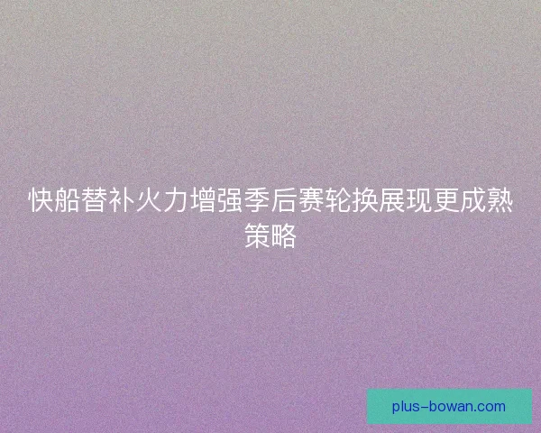 快船替补火力增强季后赛轮换展现更成熟策略