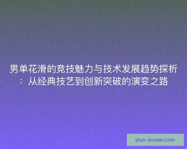 男单花滑的竞技魅力与技术发展趋势探析:从经典技艺到创新突破的演变之路 男单花滑的竞技魅力与技术发展趋势探析:从经典技艺到创新突破的演变之路