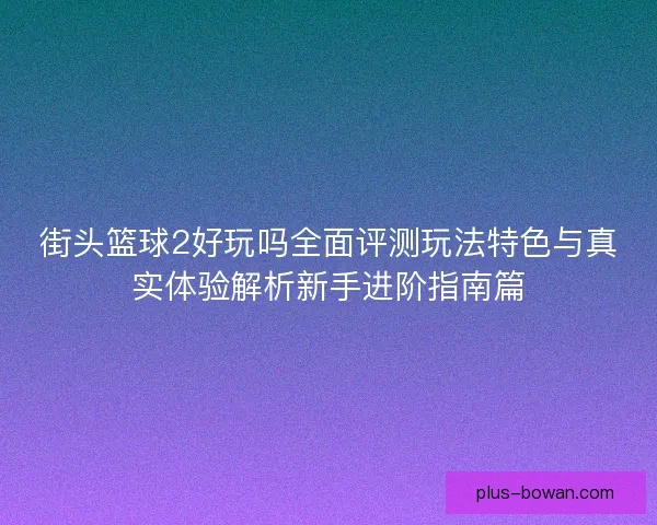 街头篮球2好玩吗全面评测玩法特色与真实体验解析新手进阶指南篇 街头篮球2好玩吗全面评测玩法特色与真实体验解析新手进阶指南篇