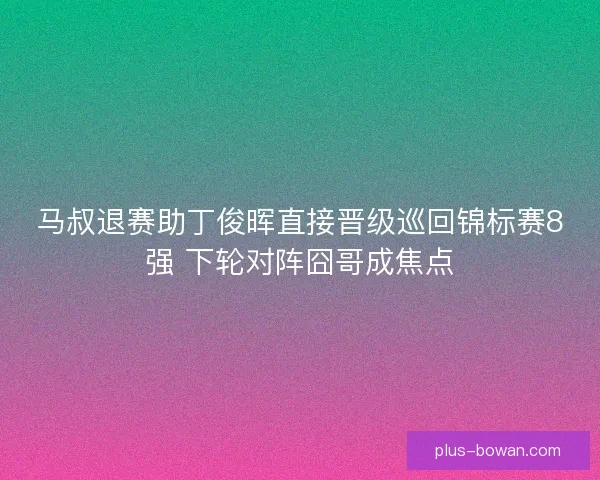 马叔退赛助丁俊晖直接晋级巡回锦标赛8强 下轮对阵囧哥成焦点
