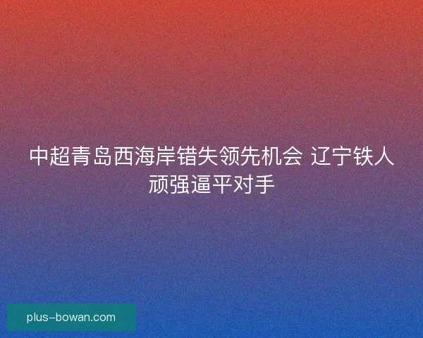 中超青岛西海岸错失领先机会 辽宁铁人顽强逼平对手 中超青岛西海岸错失领先机会 辽宁铁人顽强逼平对手