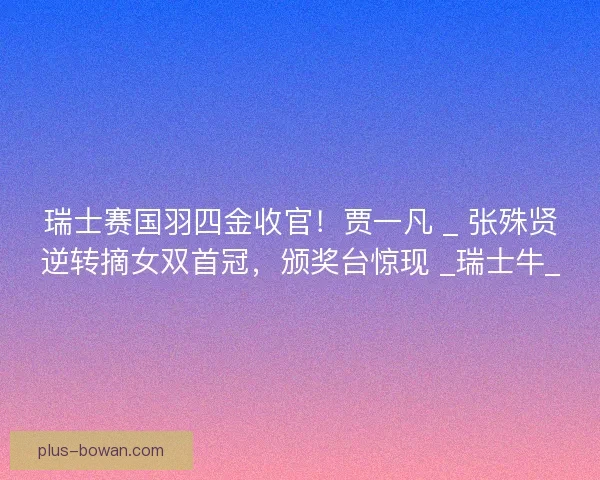 瑞士赛国羽四金收官！贾一凡 _ 张殊贤逆转摘女双首冠，颁奖台惊现 _瑞士牛_