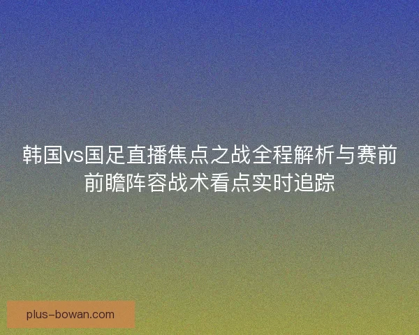韩国vs国足直播焦点之战全程解析与赛前前瞻阵容战术看点实时追踪 韩国vs国足直播焦点之战全程解析与赛前前瞻阵容战术看点实时追踪
