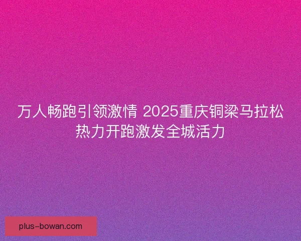 万人畅跑引领激情 2025重庆铜梁马拉松热力开跑激发全城活力 万人畅跑引领激情 2025重庆铜梁马拉松热力开跑激发全城活力