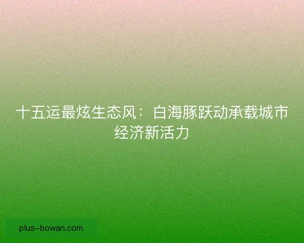 十五运最炫生态风:白海豚跃动承载城市经济新活力 十五运最炫生态风:白海豚跃动承载城市经济新活力